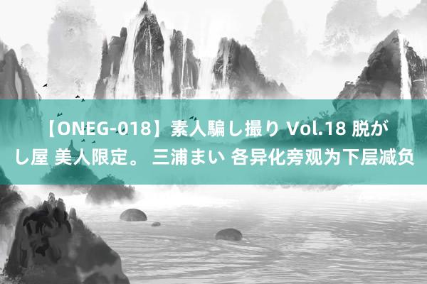 【ONEG-018】素人騙し撮り Vol.18 脱がし屋 美人限定。 三浦まい 各异化旁观为下层减负