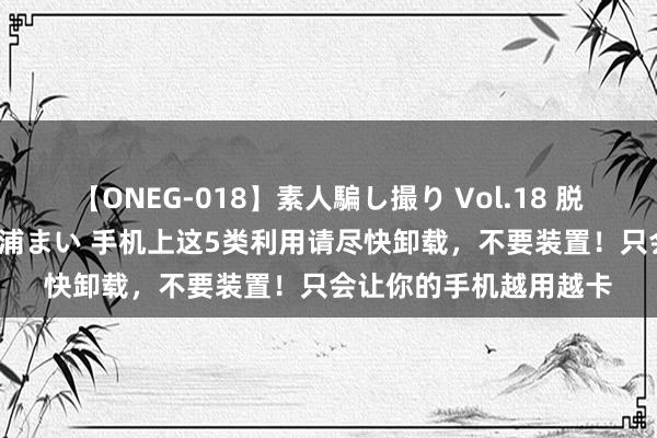 【ONEG-018】素人騙し撮り Vol.18 脱がし屋 美人限定。 三浦まい 手机上这5类利用请尽快卸载，不要装置！只会让你的手机越用越卡