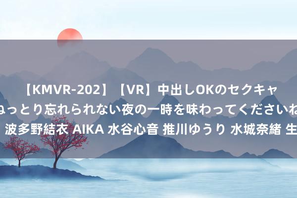 【KMVR-202】【VR】中出しOKのセクキャバにようこそ◆～濃密ねっとり忘れられない夜の一時を味わってくださいね◆～ 波多野結衣 AIKA 水谷心音 推川ゆうり 水城奈緒 生存实用手段，你确定能用到