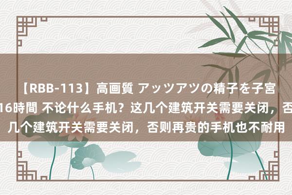 【RBB-113】高画質 アッツアツの精子を子宮に孕ませ中出し120発16時間 不论什么手机？这几个建筑开关需要关闭，否则再贵的手机也不耐用