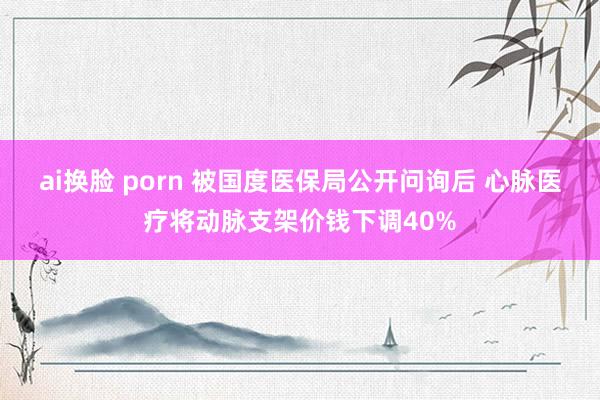 ai换脸 porn 被国度医保局公开问询后 心脉医疗将动脉支架价钱下调40%