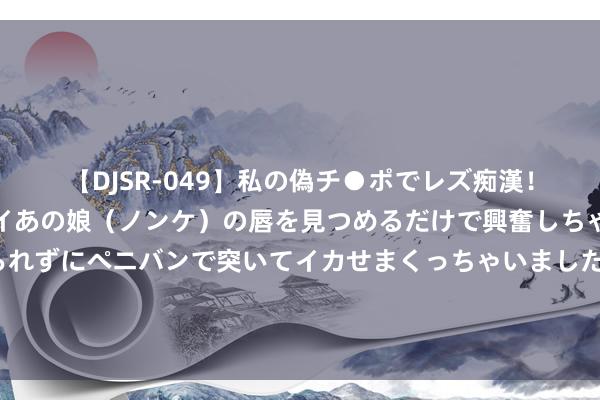 【DJSR-049】私の偽チ●ポでレズ痴漢！職場で見かけたカワイイあの娘（ノンケ）の唇を見つめるだけで興奮しちゃう私は欲求を抑えられずにペニバンで突いてイカせまくっちゃいました！ 鲍威尔：好意思联储降息时机也曾纯属 不但愿劳能源市集进一步降温