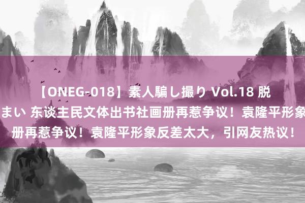 【ONEG-018】素人騙し撮り Vol.18 脱がし屋 美人限定。 三浦まい 东谈主民文体出书社画册再惹争议！袁隆平形象反差太大，引网友热议！