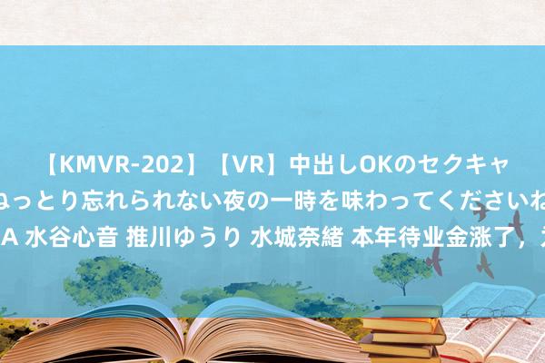 【KMVR-202】【VR】中出しOKのセクキャバにようこそ◆～濃密ねっとり忘れられない夜の一時を味わってくださいね◆～ 波多野結衣 AIKA 水谷心音 推川ゆうり 水城奈緒 本年待业金涨了，为何企管事单元退休东说念主员涨幅大不同？