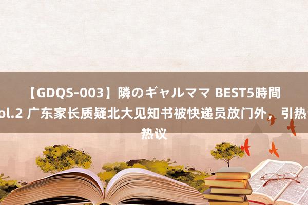 【GDQS-003】隣のギャルママ BEST5時間 Vol.2 广东家长质疑北大见知书被快递员放门外，引热议