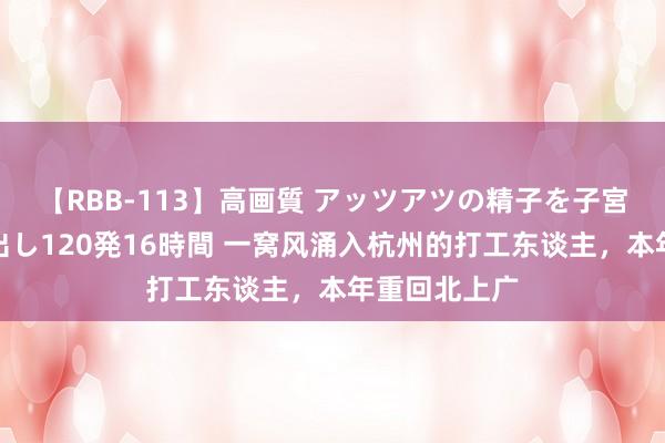 【RBB-113】高画質 アッツアツの精子を子宮に孕ませ中出し120発16時間 一窝风涌入杭州的打工东谈主，本年重回北上广