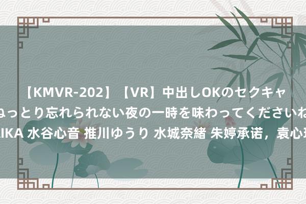 【KMVR-202】【VR】中出しOKのセクキャバにようこそ◆～濃密ねっとり忘れられない夜の一時を味わってくださいね◆～ 波多野結衣 AIKA 水谷心音 推川ゆうり 水城奈緒 朱婷承诺，袁心玥李盈莹紧随自后，蔡斌并排郎平或成真？