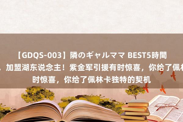 【GDQS-003】隣のギャルママ BEST5時間 Vol.2 1840万，加盟湖东说念主！紫金军引援有时惊喜，你给了佩林卡独特的契机