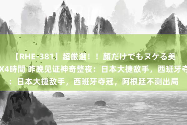 【RHE-381】超厳選！！顔だけでもヌケる美女の巨乳が揺れるSEX4時間 昨晚见证神奇整夜：日本大捷敌手，西班牙夺冠，阿根廷不测出局