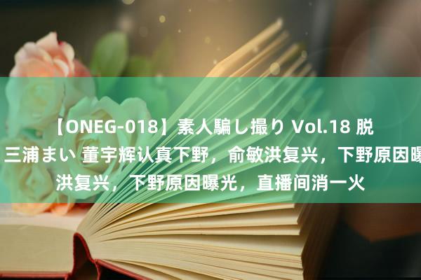 【ONEG-018】素人騙し撮り Vol.18 脱がし屋 美人限定。 三浦まい 董宇辉认真下野，俞敏洪复兴，下野原因曝光，直播间消一火