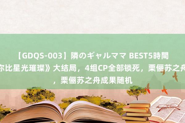 【GDQS-003】隣のギャルママ BEST5時間 Vol.2 《你比星光璀璨》大结局，4组CP全部锁死，栗俪苏之舟成果随机