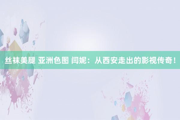 丝袜美腿 亚洲色图 闫妮：从西安走出的影视传奇！