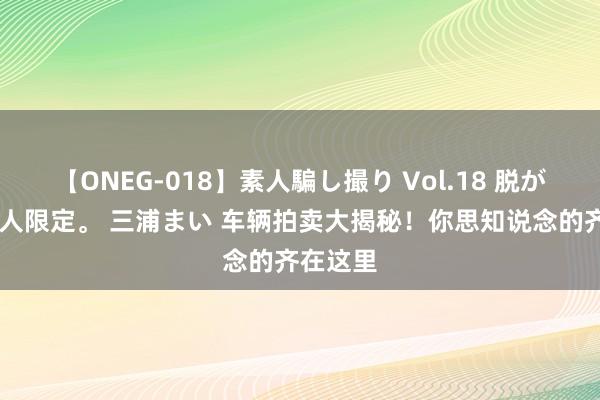 【ONEG-018】素人騙し撮り Vol.18 脱がし屋 美人限定。 三浦まい 车辆拍卖大揭秘！你思知说念的齐在这里