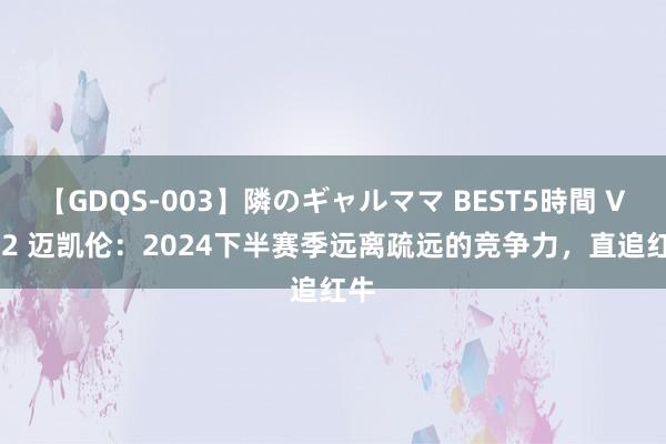 【GDQS-003】隣のギャルママ BEST5時間 Vol.2 迈凯伦：2024下半赛季远离疏远的竞争力，直追红牛