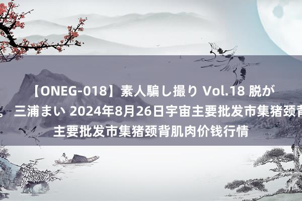 【ONEG-018】素人騙し撮り Vol.18 脱がし屋 美人限定。 三浦まい 2024年8月26日宇宙主要批发市集猪颈背肌肉价钱行情