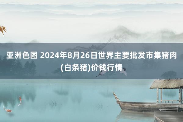 亚洲色图 2024年8月26日世界主要批发市集猪肉(白条猪)价钱行情