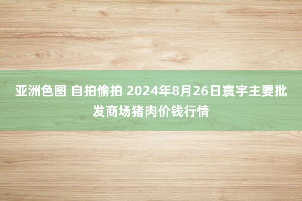 亚洲色图 自拍偷拍 2024年8月26日寰宇主要批发商场猪肉价钱行情