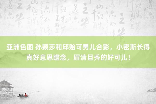 亚洲色图 孙颖莎和邱贻可男儿合影，小密斯长得真好意思瞻念，眉清目秀的好可儿！