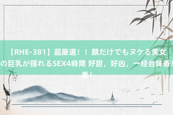 【RHE-381】超厳選！！顔だけでもヌケる美女の巨乳が揺れるSEX4時間 好甜，好凶，一经台妹香！