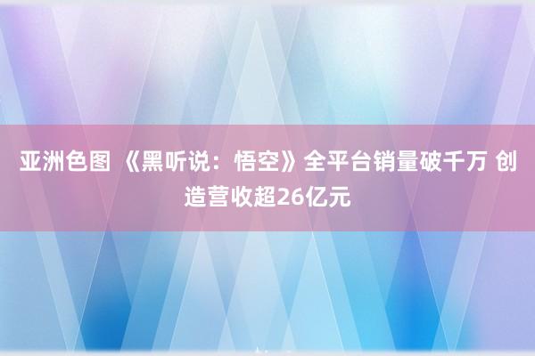 亚洲色图 《黑听说：悟空》全平台销量破千万 创造营收超26亿元