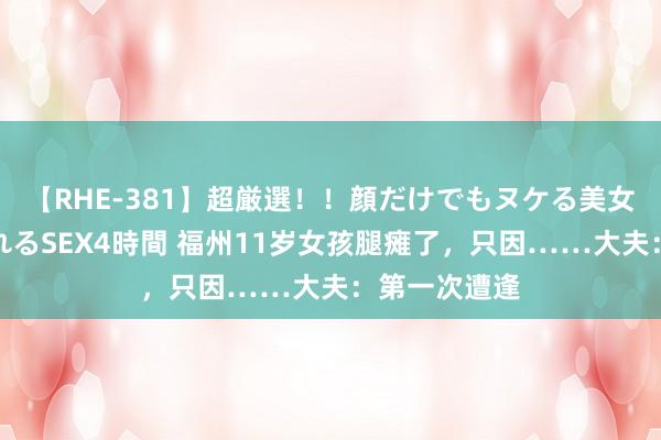 【RHE-381】超厳選！！顔だけでもヌケる美女の巨乳が揺れるSEX4時間 福州11岁女孩腿瘫了，只因……大夫：第一次遭逢