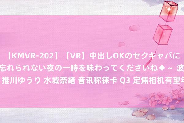 【KMVR-202】【VR】中出しOKのセクキャバにようこそ◆～濃密ねっとり忘れられない夜の一時を味わってくださいね◆～ 波多野結衣 AIKA 水谷心音 推川ゆうり 水城奈緒 音讯称徕卡 Q3 定焦相机有望年底推出 43mm f/2 焦段卓著版，现金 28mm f/1.7