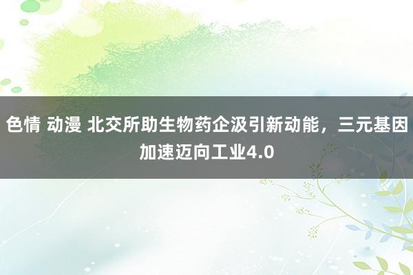 色情 动漫 北交所助生物药企汲引新动能，三元基因加速迈向工业4.0