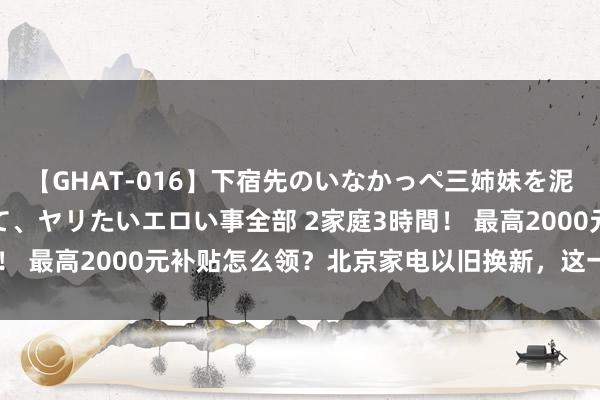 【GHAT-016】下宿先のいなかっぺ三姉妹を泥酔＆淫媚オイルでキメて、ヤリたいエロい事全部 2家庭3時間！ 最高2000元补贴怎么领？北京家电以旧换新，这一步很关节！