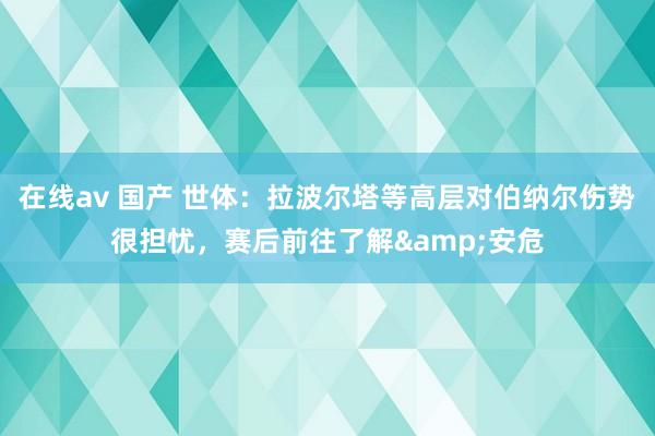 在线av 国产 世体：拉波尔塔等高层对伯纳尔伤势很担忧，赛后前往了解&安危