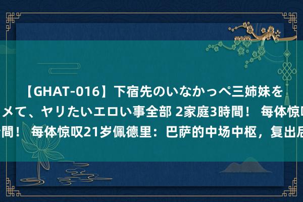 【GHAT-016】下宿先のいなかっぺ三姉妹を泥酔＆淫媚オイルでキメて、ヤリたいエロい事全部 2家庭3時間！ 每体惊叹21岁佩德里：巴萨的中场中枢，复出后阐发出色