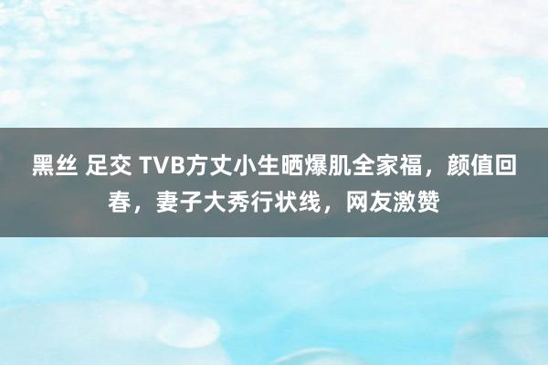 黑丝 足交 TVB方丈小生晒爆肌全家福，颜值回春，妻子大秀行状线，网友激赞