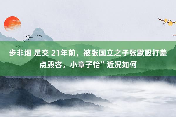 步非烟 足交 21年前，被张国立之子张默殴打差点毁容，小章子怡”近况如何