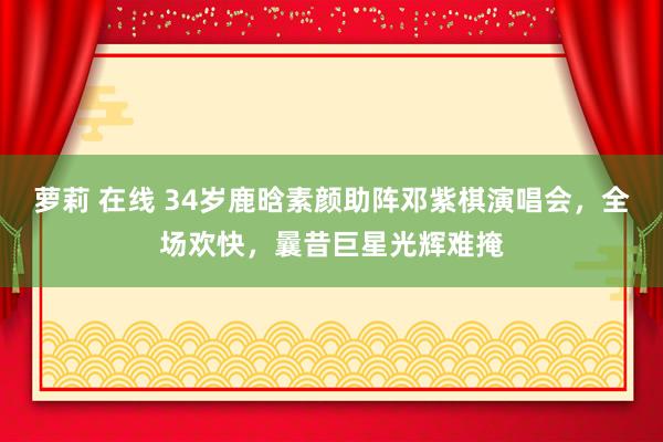 萝莉 在线 34岁鹿晗素颜助阵邓紫棋演唱会，全场欢快，曩昔巨星光辉难掩