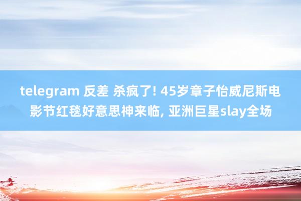 telegram 反差 杀疯了! 45岁章子怡威尼斯电影节红毯好意思神来临， 亚洲巨星slay全场