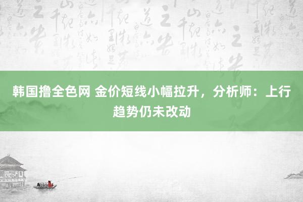 韩国撸全色网 金价短线小幅拉升，分析师：上行趋势仍未改动