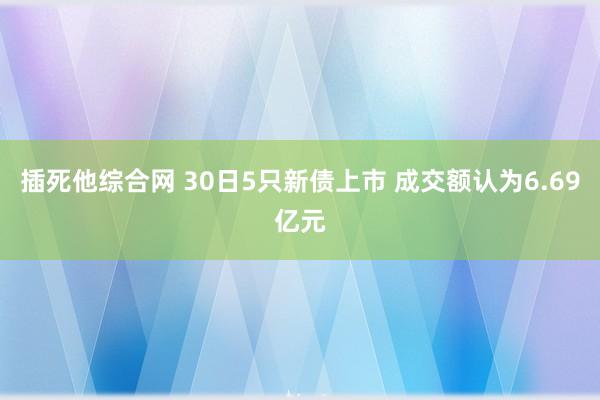 插死他综合网 30日5只新债上市 成交额认为6.69亿元