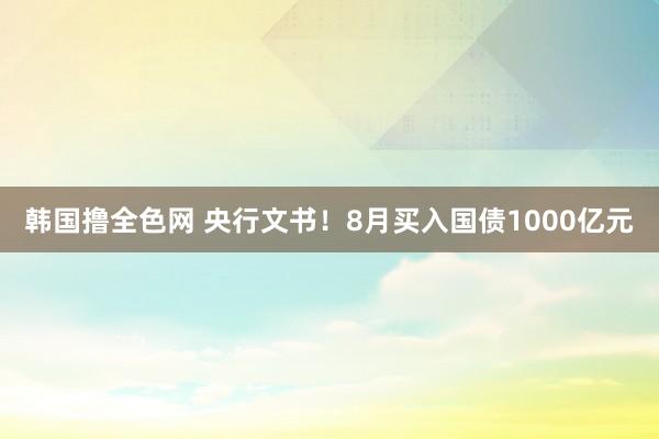 韩国撸全色网 央行文书！8月买入国债1000亿元