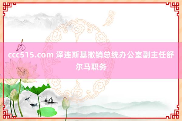 ccc515.com 泽连斯基撤销总统办公室副主任舒尔马职务