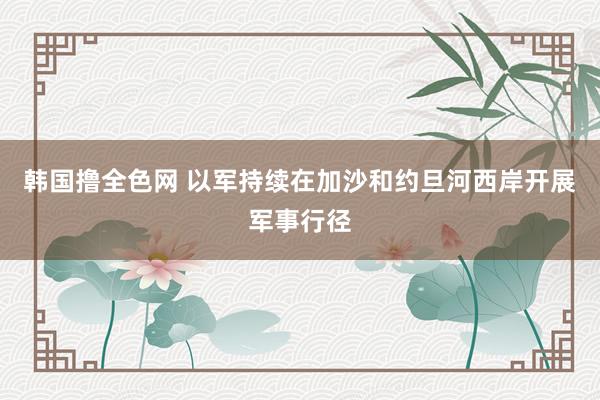 韩国撸全色网 以军持续在加沙和约旦河西岸开展军事行径