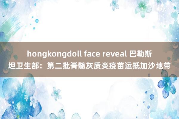 hongkongdoll face reveal 巴勒斯坦卫生部：第二批脊髓灰质炎疫苗运抵加沙地带