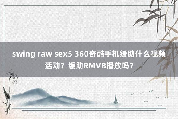 swing raw sex5 360奇酷手机缓助什么视频活动？缓助RMVB播放吗？