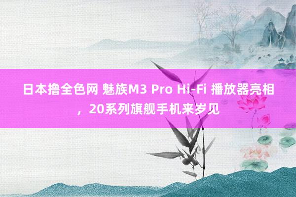 日本撸全色网 魅族M3 Pro Hi-Fi 播放器亮相，20系列旗舰手机来岁见