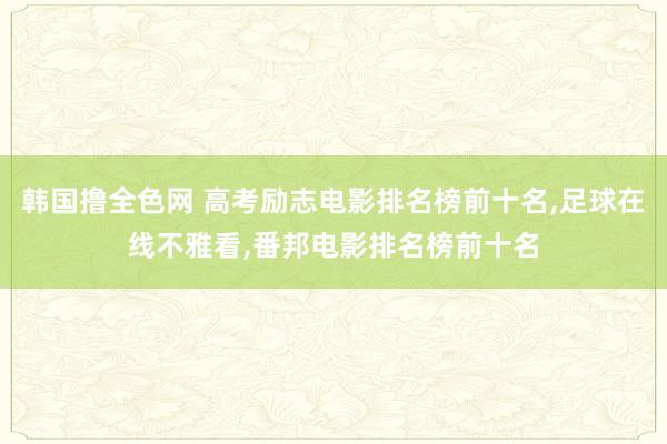 韩国撸全色网 高考励志电影排名榜前十名，足球在线不雅看，番邦电影排名榜前十名