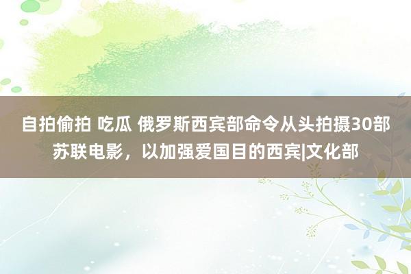 自拍偷拍 吃瓜 俄罗斯西宾部命令从头拍摄30部苏联电影，以加强爱国目的西宾|文化部