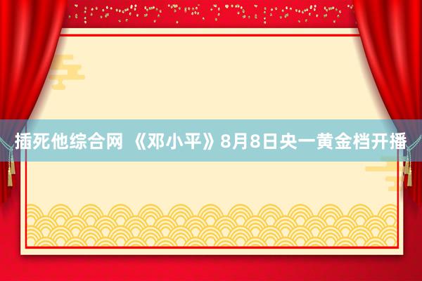 插死他综合网 《邓小平》8月8日央一黄金档开播