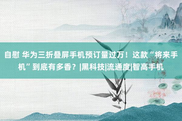 自慰 华为三折叠屏手机预订量过万！这款“将来手机”到底有多香？|黑科技|流通度|智高手机