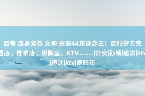 巨臀 波多黎各 女神 握获44东说念主！德阳警方突击夜查酒店、推拿店、棋牌室、KTV……|公安|孙畅|递次|ktv|德阳市