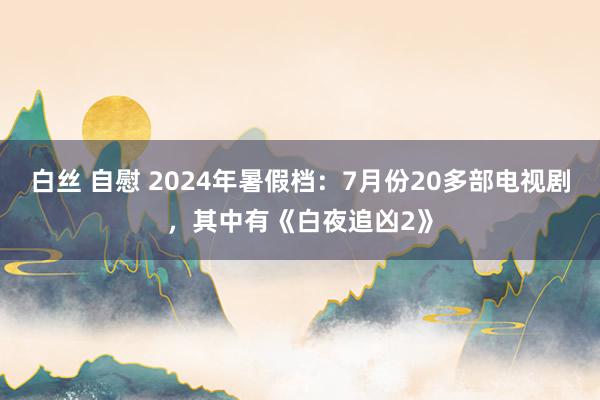 白丝 自慰 2024年暑假档：7月份20多部电视剧，其中有《白夜追凶2》