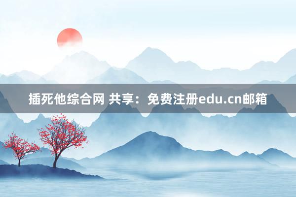 插死他综合网 共享：免费注册edu.cn邮箱