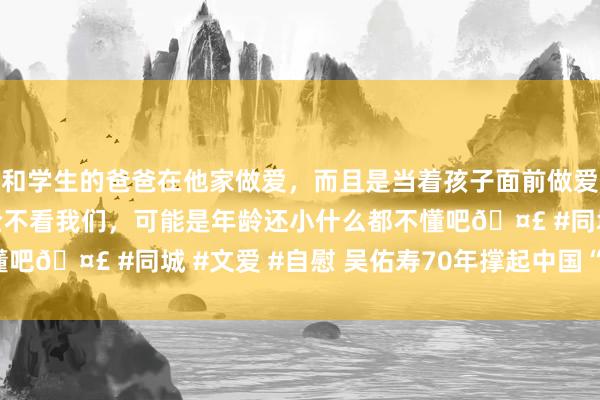 和学生的爸爸在他家做爱，而且是当着孩子面前做爱，太刺激了，孩子完全不看我们，可能是年龄还小什么都不懂吧🤣 #同城 #文爱 #自慰 吴佑寿　70年撑起中国“数字化”